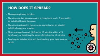 HOW DOES IT SPREAD?
• Through respiratory droplets
• The virus can live as an aerosol in a closed area, up to 3 hours after
an individual leaves the space.
• The virus is released in the air as an aerosol when an infected
individual coughs or sneezes
• Close prolonged contact (defined as 15 minutes within a 24
timeframe), or breathing the same infected air for 15 minutes
• Touching an infected area and then touching your eyes, nose or
mouth
 