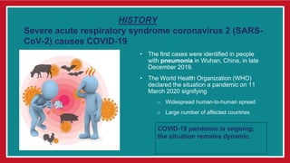 HISTORY
Severe acute respiratory syndrome coronavirus 2 (SARS-
CoV-2) causes COVID-19
• The first cases were identified in people
with pneumonia in Wuhan, China, in late
December 2019.
• The World Health Organization (WHO)
declared the situation a pandemic on 11
March 2020 signifying
o Widespread human-to-human spread
o Large number of affected countries
COVID-19 pandemic is ongoing;
the situation remains dynamic.
 