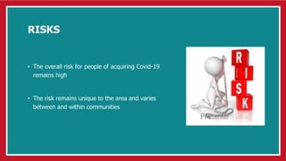 RISKS
• The overall risk for people of acquiring Covid-19
remains high
• The risk remains unique to the area and varies
between and within communities
 