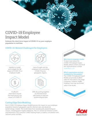 COVID-19 Employee
Impact Model
Estimate the short-term impact of COVID-19 on your employee
population in real-time
COVID-19-Related Challenges For Employers
We’re here to empower results:
To learn more about the
COVID-19 Employee Impact
Model, please contact your local
Aon representative or email:
health@aon.com
Which organizations are best
candidates for this analysis?
The COVID-19 Employee Impact
Model can provide excellent
value for mid-sized to very large
companies, however smaller
employer sizes may see limited
value in the results.
Inability to model
and mitigate the full
impact of COVID-19 on
employee health
Lack of insight into the
employee risk surrounding
COVID-19 across
geographic regions
Insufficient
information around
the financial and cost
impact of COVID-19
Difficulty putting together
an informed action
plan based on real-time
epidemiological data
Cutting Edge Data Modeling
Aon’s COVID-19 Employee Impact Model forecasts the impact on your employee
population based on geographic-specific infection rates and advanced
epidemiologic models. The model draws from several quality epistemological
sources, including Johns Hopkins Medicine, The U.S. Centers for Disease Control
and Prevention (CDC) and the COVID Tracking Project, as well as consultation with
national carriers and labs.
 