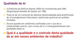 Qualidade do Ar
 A Síndrome do Edifício Doente (SED) foi reconhecida pela OMS
(Organização Mundial de Saúde) em 1982.
 Trata-se de um conjunto de doenças desencadeadas pela proliferação
de microorganismos infecciosos e partículas químicas em prédios
fechados.
 Ocorre quando em ambientes confinados com o uso de ar
condicionado central, sem a troca de ar e consequentemente sem
qualidade deste ar.
 Qual é a qualidade e o controle desta qualidade
do ar em nossos ambientes de trabalho?
 
