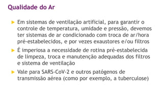 Em sistemas de ventilação artificial, para garantir o
controle de temperatura, umidade e pressão, devemos
ter sistemas de ar condicionado com troca de ar/hora
pré-estabelecidos, e por vezes exaustores e/ou filtros
 É imperiosa a necessidade de rotina pré-estabelecida
de limpeza, troca e manutenção adequadas dos filtros
e sistema de ventilação
 Vale para SARS-CoV-2 e outros patógenos de
transmissão aérea (como por exemplo, a tuberculose)
Qualidade do Ar
 