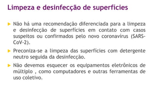 Limpeza e desinfecção de superfícies
 Não há uma recomendação diferenciada para a limpeza
e desinfecção de superfícies em contato com casos
suspeitos ou confirmados pelo novo coronavírus (SARS-
CoV-2).
 Preconiza-se a limpeza das superfícies com detergente
neutro seguida da desinfecção.
 Não devemos esquecer os equipamentos eletrônicos de
múltiplo , como computadores e outras ferramentas de
uso coletivo.
 