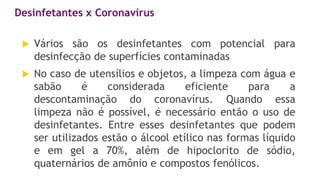 Desinfetantes x Coronavírus
 Vários são os desinfetantes com potencial para
desinfecção de superfícies contaminadas
 No caso de utensílios e objetos, a limpeza com água e
sabão é considerada eficiente para a
descontaminação do coronavírus. Quando essa
limpeza não é possível, é necessário então o uso de
desinfetantes. Entre esses desinfetantes que podem
ser utilizados estão o álcool etílico nas formas líquido
e em gel a 70%, além de hipoclorito de sódio,
quaternários de amônio e compostos fenólicos.
 