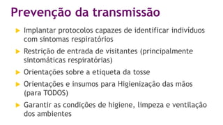 Prevenção da transmissão
 Implantar protocolos capazes de identificar indivíduos
com sintomas respiratórios
 Restrição de entrada de visitantes (principalmente
sintomáticas respiratórias)
 Orientações sobre a etiqueta da tosse
 Orientações e insumos para Higienização das mãos
(para TODOS)
 Garantir as condições de higiene, limpeza e ventilação
dos ambientes
 