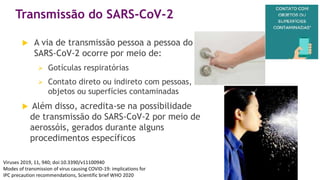 Transmissão do SARS-CoV-2
 A via de transmissão pessoa a pessoa do
SARS-CoV-2 ocorre por meio de:
 Gotículas respiratórias
 Contato direto ou indireto com pessoas,
objetos ou superfícies contaminadas
 Além disso, acredita-se na possibilidade
de transmissão do SARS-CoV-2 por meio de
aerossóis, gerados durante alguns
procedimentos específicos
Viruses 2019, 11, 940; doi:10.3390/v11100940
Modes of transmission of virus causing COVID-19: implications for
IPC precaution recommendations, Scientific brief WHO 2020
 