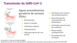 Transmissão do SARS-CoV-2
Alguns procedimentos
geradores de aerossol
(PGA):
 Broncoscopia
 Escarro induzido
 Intubação traqueal
 Traqueostomia
 Aspiração aberta de vias
aéreas
 Ventilação não-invasiva
com pressão positiva
 Administração de
medicamentos via
nebulização
 Ventilação manual antes
da intubação
 Ressuscitação
cardiopulmonar
 Procedimentos de
necrópsia
Viruses 2019, 11, 940; doi:10.3390/v11100940
Modes of transmission of virus causing COVID-19: implications for IPC precaution recommendations, Scientific brief WHO 2020
 