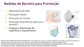 Medidas de Barreira para Prevenção
 Higienização das Mãos
 Precauções Padrão
 Precauções de Contato
 Precauções Respiratórias (gotículas e
aerossol*)
 Limpeza e desinfecção de
superfícies e equipamentos
ANVISA. NOTA TÉCNICA Nº 04/2020 GVIMS/GGTES - Orientações para serviços de saúde: medidas de prevenção e controle que devem ser
adotadas durante a assistência aos casos suspeitos ou confirmados de infecção pelo novo coronavírus (2019- nCoV).
NOTA TÉCNICA GVIMS/GGTES/ANVISA Nº 07/2020; ORIENTAÇÕES PARA A PREVENÇÃO DA TRANSMISSÃO DE COVID-19 DENTRO
DOS SERVIÇOS DE SAÚDE. (COMPLEMENTAR À NOTA TÉCNICA GVIMS/GGTES/ANVISA Nº 04/2020)
 