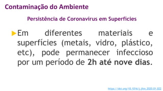 Persistência de Coronavírus em Superfícies
Em diferentes materiais e
superfícies (metais, vidro, plástico,
etc), pode permanecer infeccioso
por um período de 2h até nove dias.
https://doi.org/10.1016/j.jhin.2020.01.022
Contaminação do Ambiente
 