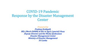COVID-19 Pandemic
Response by the Disaster Management
Center
Prepared by
Pradeep Kodippili,
MSc (Merit-DAMM) & BSc in Agric (special) Hons
Deputy Director and the Media Spokesmen
Disaster Management Center
Ministry of Disaster Management
Sri Lanka
 