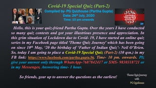 Covid-19 Special Quiz (Part-2)
Compiled by- PG Quizhouse (Partha Gupta)
Date: 26th July, 2020
Time: 10 pm onwards
Hello, this is your quiz-friend Partha Gupta. Over the years I have conducted
so many quiz contests and got your illustrious presence and appreciation. In
this grim situation of Lockdown due to Covid- 19, I have started an online quiz
series in my Facebook page titled ‘Theme Quiz Journey’ which has been going
on since 10th May, ‘20 the birthday of ‘Father of Indian Quiz’- Neil O’Brien.
So, today I am going to place a Covid-19 Special Quiz (Part-2) (10 qsn.) in my
FB link: https://www.facebook.com/partha.gupta.56. Time- 10 pm. onwards. Plz
give your answer only through WhatsApp-7687842417 or SMS- 9830318721 or
in my Messenger. Answering time- 1 hour.
So friends, gear up to answer the questions as the earliest!
 