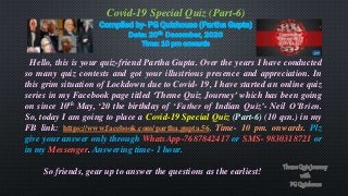 Covid-19 Special Quiz (Part-6)
Compiled by- PG Quizhouse (Partha Gupta)
Date: 20th December, 2020
Time: 10 pm onwards
Hello, this is your quiz-friend Partha Gupta. Over the years I have conducted
so many quiz contests and got your illustrious presence and appreciation. In
this grim situation of Lockdown due to Covid- 19, I have started an online quiz
series in my Facebook page titled ‘Theme Quiz Journey’ which has been going
on since 10th May, ‘20 the birthday of ‘Father of Indian Quiz’- Neil O’Brien.
So, today I am going to place a Covid-19 Special Quiz (Part-6) (10 qsn.) in my
FB link: https://www.facebook.com/partha.gupta.56. Time- 10 pm. onwards. Plz
give your answer only through WhatsApp-7687842417 or SMS- 9830318721 or
in my Messenger. Answering time- 1 hour.
So friends, gear up to answer the questions as the earliest!
 