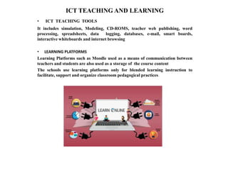 ICT TEACHING AND LEARNING
• ICT TEACHING TOOLS
It includes simulation, Modeling, CD-ROMS, teacher web publishing, word
processing, spreadsheets, data logging, databases, e-mail, smart boards,
interactive whiteboards and internet browsing
• LEARNING PLATFORMS
Learning Platforms such as Moodle used as a means of communication between
teachers and students are also used as a storage of the course content
The schools use learning platforms only for blended learning instruction to
facilitate, support and organize classroom pedagogical practices.
 