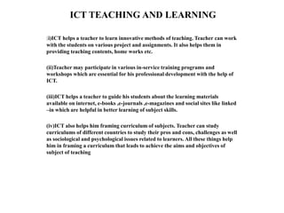 ICT TEACHING AND LEARNING
(i)ICT helps a teacher to learn innovative methods of teaching. Teacher can work
with the students on various project and assignments. It also helps them in
providing teaching contents, home works etc.
(ii)Teacher may participate in various in-service training programs and
workshops which are essential for his professional development with the help of
ICT.
(iii)ICT helps a teacher to guide his students about the learning materials
available on internet, e-books ,e-journals ,e-magazines and social sites like linked
–in which are helpful in better learning of subject skills.
(iv)ICT also helps him framing curriculum of subjects. Teacher can study
curriculums of different countries to study their pros and cons, challenges as well
as sociological and psychological issues related to learners. All these things help
him in framing a curriculum that leads to achieve the aims and objectives of
subject of teaching
 