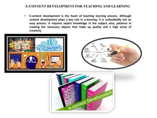 E-CONTENT DEVELOPMENT FOR TEACHING AND LEARNING
• E-content development is the heart of teaching learning process. Although
content development plays a key role in e-learning, it is undoubtedly not an
easy process. It requires expert knowledge in the subject area, patience in
creating the necessary objects that make up quality and a high sense of
creativity
 