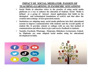 IMPACT OF SOCIAL MEDIA FOR PASSION OF
TEACHING-LEARNING IN PANDEMIC SITUATIONS
• Social Media in education refers to the practice of using social media
platforms as a way to enhance the education of students. Social Media is
defined as a group of internet –based applications that build on the
ideological and technological foundations of web2.0, and that allow the
creation and exchange of user-generated content.
• Institutions are adapting many social media platforms into their educational
systems to improve communication with students and the overall quality of
student life. It provides schools or colleges with an easy fast method of
communication and allows them to give and receive feedback to students.
• Youtube, Facebook, Whatsapp , Telegrams, Slideshare, Lecturenote, Linked-
in, Flipbooks are some adapted social medias using for educational
development in India.
 