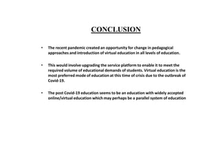 CONCLUSION
• The recent pandemic created an opportunity for change in pedagogical
approaches and introduction of virtual education in all levels of education.
• This would involve upgrading the service platform to enable it to meet the
required volume of educational demands of students. Virtual education is the
most preferred mode of education at this time of crisis due to the outbreak of
Covid-19.
• The post Covid-19 education seems to be an education with widely accepted
online/virtual education which may perhaps be a parallel system of education
 