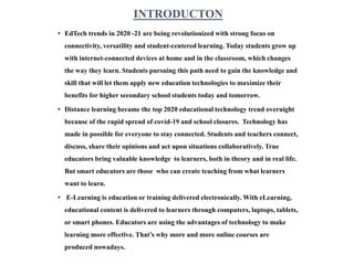 INTRODUCTON
• EdTech trends in 2020 -21 are being revolutionized with strong focus on
connectivity, versatility and student-centered learning. Today students grow up
with internet-connected devices at home and in the classroom, which changes
the way they learn. Students pursuing this path need to gain the knowledge and
skill that will let them apply new education technologies to maximize their
benefits for higher secondary school students today and tomorrow.
• Distance learning became the top 2020 educational technology trend overnight
because of the rapid spread of covid-19 and school closures. Technology has
made in possible for everyone to stay connected. Students and teachers connect,
discuss, share their opinions and act upon situations collaboratively. True
educators bring valuable knowledge to learners, both in theory and in real life.
But smart educators are those who can create teaching from what learners
want to learn.
• E-Learning is education or training delivered electronically. With eLearning,
educational content is delivered to learners through computers, laptops, tablets,
or smart phones. Educators are using the advantages of technology to make
learning more effective. That’s why more and more online courses are
produced nowadays.
 