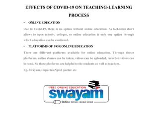 EFFECTS OF COVID-19 ON TEACHING-LEARNING
PROCESS
• ONLINE EDUCATION
Due to Covid-19, there is no option without online education. As lockdown don’t
allows to open schools, colleges, so online education is only one option through
which education can be continued.
• PLATFORMS OF FOR ONLINE EDUCATION
There are different platforms available for online education. Through theses
platforms, online classes can be taken, videos can be uploaded, recorded videos can
be send. So these platforms are helpful to the students as well as teachers.
Eg. Swayam, Impartus,Nptel portal etc
 