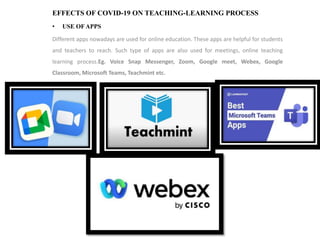 EFFECTS OF COVID-19 ON TEACHING-LEARNING PROCESS
• USE OFAPPS
Different apps nowadays are used for online education. These apps are helpful for students
and teachers to reach. Such type of apps are also used for meetings, online teaching
learning process.Eg. Voice Snap Messenger, Zoom, Google meet, Webex, Google
Classroom, Microsoft Teams, Teachmint etc.
 