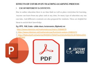 EFFECTS OF COVID-19 ON TEACHING-LEARNING PROCESS
• USE OF DIFFERENT E-CONTENTS
Due to online education there is no time limit as well as place restriction for learning.
Anyone can learn from any place and at any time. So many type of education any one
can take. And different e-contents are also prepared for students. These are helpful for
them to enrich their knowledge.
Eg: PPT, Pdf, Links –(slide share, lecturenotes, flipbook) etc
. https://www.slideshare.net/mathematicssac/statics-250848570
2. https://www.slideshare.net/mathematicssac/functional-analysis-250855273
3. https://flipbookpdf.net/web/site/06304011760dd7aea55b3c4e93d135c367b6b4ca2021
12.pdf.html
 