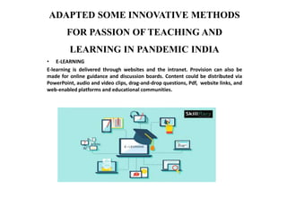 ADAPTED SOME INNOVATIVE METHODS
FOR PASSION OF TEACHING AND
LEARNING IN PANDEMIC INDIA
• E-LEARNING
E-learning is delivered through websites and the intranet. Provision can also be
made for online guidance and discussion boards. Content could be distributed via
PowerPoint, audio and video clips, drag-and-drop questions, Pdf, website links, and
web-enabled platforms and educational communities.
 