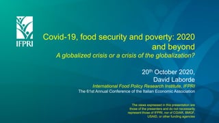 Covid-19, food security and poverty: 2020
and beyond
A globalized crisis or a crisis of the globalization?
20th October 2020,
David Laborde
International Food Policy Research Institute, IFPRI
The 61st Annual Conference of the Italian Economic Association
The views expressed in this presentation are
those of the presenters and do not necessarily
represent those of IFPRI, nor of CGIAR, BMGF,
USAID, or other funding agencies
 