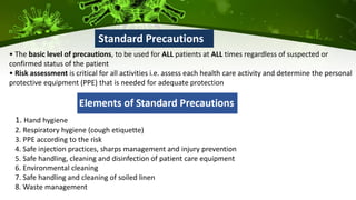 • The basic level of precautions, to be used for ALL patients at ALL times regardless of suspected or
confirmed status of the patient
• Risk assessment is critical for all activities i.e. assess each health care activity and determine the personal
protective equipment (PPE) that is needed for adequate protection
Standard Precautions
1. Hand hygiene
2. Respiratory hygiene (cough etiquette)
3. PPE according to the risk
4. Safe injection practices, sharps management and injury prevention
5. Safe handling, cleaning and disinfection of patient care equipment
6. Environmental cleaning
7. Safe handling and cleaning of soiled linen
8. Waste management
 