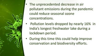 • The unprecedented decrease in air
pollutant emissions during the pandemic
could reduce seasonal ozone
concentrations.
• Pollution levels dropped by nearly 16% in
India’s longest freshwater lake during a
lockdown period.
• During this time this could help improve
conservation and biodiversity efforts.
 