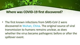 Where was COVID-19 first discovered?
• The first known infections from SARS-CoV-2 were
discovered in Wuhan, China. The original source of viral
transmission to humans remains unclear, as does
whether the virus became pathogenic before or after the
spillover event.
 