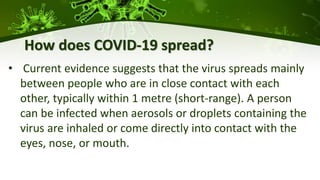 How does COVID-19 spread?
• Current evidence suggests that the virus spreads mainly
between people who are in close contact with each
other, typically within 1 metre (short-range). A person
can be infected when aerosols or droplets containing the
virus are inhaled or come directly into contact with the
eyes, nose, or mouth.
 