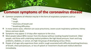 Common symptoms of the coronavirus disease
 Common symptoms of infection may be in the form of respiratory symptoms such as-
* fever,
* cough,
* shortness of breath and
* breathing difficulties.
 In more severe cases, infection can cause pneumonia, severe acute respiratory syndrome, kidney
failure and even death.
 Symptoms may appear 2-14 days after exposure to the virus.
 Most people (about 80%) recover from the disease without needing hospital treatment. Older
people, and those with underlying medical problems like high blood pressure, heart and lung
problems, diabetes, or cancer, are high risk groups of developing serious illness.
 People of all ages who experience fever and/or cough associated with difficulty breathing/shortness
of breath, chest pain/pressure, or loss of speech or movement should seek medical attention
immediately.
 