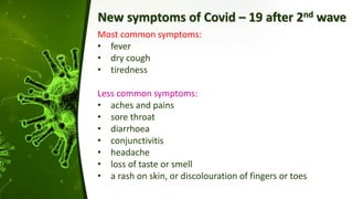 New symptoms of Covid – 19 after 2nd wave
Most common symptoms:
• fever
• dry cough
• tiredness
Less common symptoms:
• aches and pains
• sore throat
• diarrhoea
• conjunctivitis
• headache
• loss of taste or smell
• a rash on skin, or discolouration of fingers or toes
 