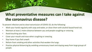 What preventative measures can I take against
the coronavirus disease?
To prevent infection and to slow transmission of COVID-19, do the following:
• Wash your hands regularly with soap and water, or clean them with alcohol-based hand rub.
• Maintain at least 1 metre distance between you and people coughing or sneezing.
• Avoid touching your face.
• Cover your mouth and nose when coughing or sneezing.
• Stay home if you feel unwell.
• Refrain from smoking and other activities that weaken the lungs.
• Practice physical distancing by avoiding unnecessary travel and staying away from large groups of
people.
 