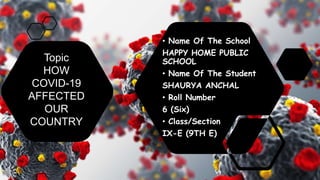 • Name Of The School
HAPPY HOME PUBLIC
SCHOOL
• Name Of The Student
SHAURYA ANCHAL
• Roll Number
6 (Six)
• Class/Section
IX-E (9TH E)
Topic
HOW
COVID-19
AFFECTED
OUR
COUNTRY
 