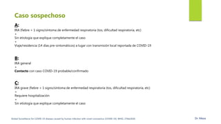 A:
IRA (fiebre + 1 signo/síntoma de enfermedad respiratoria (tos, dificultad respiratoria, etc)
+
Sin etiología que explique completamente el caso
+
Viaje/residencia (14 días pre-sintomáticos) a lugar con transmisión local reportada de COVID-19
B:
IRA general
+
Contacto con caso COVID-19 probable/confirmado
Caso sospechoso
C:
IRA grave (fiebre + 1 signo/síntoma de enfermedad respiratoria (tos, dificultad respiratoria, etc)
+
Requiere hospitalización
+
Sin etiología que explique completamente el caso
Global Surveillance for COVID-19 disease caused by human infection with novel coronavirus (COVID-19). WHO, 27feb2020. Dr. Meza
 
