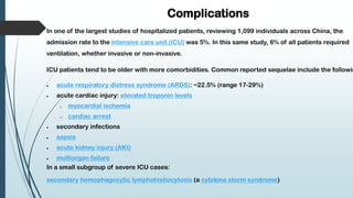 Complications
In one of the largest studies of hospitalized patients, reviewing 1,099 individuals across China, the
admission rate to the intensive care unit (ICU) was 5%. In this same study, 6% of all patients required
ventilation, whether invasive or non-invasive.
ICU patients tend to be older with more comorbidities. Common reported sequelae include the followin
 acute respiratory distress syndrome (ARDS): ~22.5% (range 17-29%)
 acute cardiac injury: elevated troponin levels
o myocardial ischemia
o cardiac arrest
 secondary infections
 sepsis
 acute kidney injury (AKI)
 multiorgan failure
In a small subgroup of severe ICU cases:
secondary hemophagocytic lymphohistiocytosis (a cytokine storm syndrome)
 