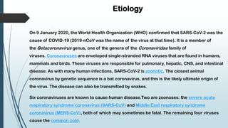 Etiology
On 9 January 2020, the World Health Organization (WHO) confirmed that SARS-CoV-2 was the
cause of COVID-19 (2019-nCoV was the name of the virus at that time). It is a member of
the Betacoronavirus genus, one of the genera of the Coronaviridae family of
viruses. Coronaviruses are enveloped single-stranded RNA viruses that are found in humans,
mammals and birds. These viruses are responsible for pulmonary, hepatic, CNS, and intestinal
disease. As with many human infections, SARS-CoV-2 is zoonotic. The closest animal
coronavirus by genetic sequence is a bat coronavirus, and this is the likely ultimate origin of
the virus. The disease can also be transmitted by snakes.
Six coronaviruses are known to cause human disease.Two are zoonoses: the severe acute
respiratory syndrome coronavirus (SARS-CoV) and Middle East respiratory syndrome
coronavirus (MERS-CoV), both of which may sometimes be fatal. The remaining four viruses
cause the common cold.
 