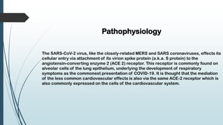 Pathophysiology
The SARS-CoV-2 virus, like the closely-related MERS and SARS coronaviruses, effects its
cellular entry via attachment of its virion spike protein (a.k.a. S protein) to the
angiotensin-converting enzyme 2 (ACE 2) receptor. This receptor is commonly found on
alveolar cells of the lung epithelium, underlying the development of respiratory
symptoms as the commonest presentation of COVID-19. It is thought that the mediation
of the less common cardiovascular effects is also via the same ACE-2 receptor which is
also commonly expressed on the cells of the cardiovascular system.
 