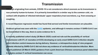 Transmission
Although originating from animals, COVID-19 is not considered a direct zoonosis as its transmission is
now primarily human-to-human. It is primarily transmitted in a similar way to the common cold, via
contact with droplets of infected individuals' upper respiratory tract secretions, e.g. from sneezing or
coughing.
A recent Bayesian regression model has found that aerosol and fomite transmission are plausible.
Orofecal spread was seen with the SARS epidemic, and although it remains unclear if SARS-CoV-2 can
be transmitted in this way, there is some evidence for it.
A recently published cohort study (26 March 2020) could not rule out the possibility of vertical
transmission with 9% of neonates (n=3/33) developing an early onset SARS-CoV-2 infection despite
strict infection control measures during delivery. However, a retrospective study of nine pregnant
patients infected by SARS-CoV-2 did not show any evidence of vertical/intrauterine infection. More
recent published (20 March 2020) guidance from a joint American-Chinese consensus panel stated that
it remains unclear if vertical transmission can occur.
 