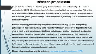 Infection precautions
Given that the staff in a medical imaging department are some of the first parties to be in
contact with COVID-19 patients, clear infection control guidelines are imperative. At the time
of writing (8 March 2020) droplet-type precautions are in place for COVID-19 patients, that is,
medical mask, gown, gloves, and eye protection (aerosol-generating procedures require N95
masks and aprons).
Patients requiring general radiography should receive it portably (to limit transporting
patients) or in dedicated auxiliary units. Patients that require transport to departments must
wear a mask to and from the unit. Machines, including any ancillary equipment used during
examinations, should be cleaned after examinations. It is recommended that any imaging
examinations have two radiographers in attendance using the 'one clean, one in contact with
the patient' system to minimize cross-contamination. SARS-CoV-2 can exist on surfaces for up
to 72 hours, reinforcing the need for protection of equipment with barriers such as covers and
thorough cleaning of equipment between patients.
Please follow your departmental policies on personal protective equipment (PPE)
 