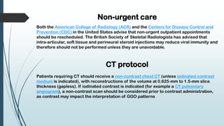 Non-urgent care
Both the American College of Radiology (ACR) and the Centers for Disease Control and
Prevention (CDC) in the United States advise that non-urgent outpatient appointments
should be rescheduled. The British Society of Skeletal Radiologists has advised that
intra-articular, soft tissue and perineural steroid injections may reduce viral immunity and
therefore should not be performed unless they are unavoidable.
CT protocol
Patients requiring CT should receive a non-contrast chest CT (unless iodinated contrast
medium is indicated), with reconstructions of the volume at 0.625-mm to 1.5-mm slice
thickness (gapless). If iodinated contrast is indicated (for example a CT pulmonary
angiogram), a non-contrast scan should be considered prior to contrast administration,
as contrast may impact the interpretation of GGO patterns
 