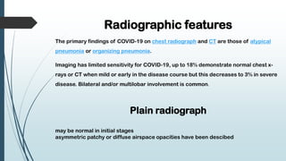 Radiographic features
The primary findings of COVID-19 on chest radiograph and CT are those of atypical
pneumonia or organizing pneumonia.
Imaging has limited sensitivity for COVID-19, up to 18% demonstrate normal chest x-
rays or CT when mild or early in the disease course but this decreases to 3% in severe
disease. Bilateral and/or multilobar involvement is common.
Plain radiograph
may be normal in initial stages
asymmetric patchy or diffuse airspace opacities have been descibed
 