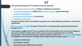 CT
The primary findings on CT in adults have been reported:
 ground-glass opacities (GGO): bilateral, subpleural, peripheral
 crazy paving appearance (GGOs and inter-/intra-lobular septal thickening)
 air space consolidation
 bronchovascular thickening in the lesion
 traction bronchiectasis
The ground-glass and/or consolidative opacities are usually bilateral, peripheral, and basal in
distribution.
A retrospective study of 112 patients found 54% of asymptomatic patients had pneumonic
changes on CT.
Some papers suggest that CT has a sensitivity that could justify its use in the early imaging in
the acute setting in select cases. Yet its use as a primary screening tool is currently
discouraged, not least because these studies tended to suffer from selection bias. In a recent
investigation, these chest CT findings had the highest discriminatory value (p<0.001):
 peripheral distribution
 ground-glass opacity
 bronchovascular thickening (in lesions)
 