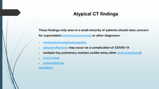 Atypical CT findings
These findings only seen in a small minority of patients should raise concern
for superadded bacterial pneumonia or other diagnoses:
 mediastinal lymphadenopathy
 pleural effusions: may occur as a complication of COVID-19
 multiple tiny pulmonary nodules (unlike many other viral pneumonia)
 tree-in-bud
 pneumothorax
cavitation
 