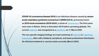 COVID-19 (coronavirus disease 2019) is an infectious disease caused by severe
acute respiratory syndrome coronavirus 2 (SARS-CoV-2), previously known
as 2019 novel coronavirus (2019-nCoV), a strain of coronavirus. The first cases
were seen in Wuhan, China in December 2019 before spreading globally. The
current outbreak was recognized as a pandemic on 11 March 2020.
The non-specific imaging findings are most commonly of atypical or organizing
pneumonia, often with a bilateral, peripheral, and basal predominant distribution.
No effective treatment or vaccine exists currently (March 2020).
 