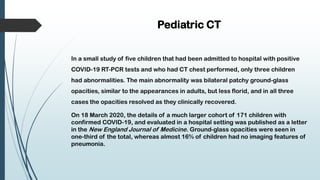 Pediatric CT
In a small study of five children that had been admitted to hospital with positive
COVID-19 RT-PCR tests and who had CT chest performed, only three children
had abnormalities. The main abnormality was bilateral patchy ground-glass
opacities, similar to the appearances in adults, but less florid, and in all three
cases the opacities resolved as they clinically recovered.
On 18 March 2020, the details of a much larger cohort of 171 children with
confirmed COVID-19, and evaluated in a hospital setting was published as a letter
in the New England Journal of Medicine. Ground-glass opacities were seen in
one-third of the total, whereas almost 16% of children had no imaging features of
pneumonia.
 