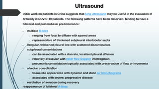 Ultrasound
Initial work on patients in China suggests that lung ultrasound may be useful in the evaluation of
critically ill COVID-19 patients. The following patterns have been observed, tending to have a
bilateral and posterobasal predominance:
 multiple B-lines
o ranging from focal to diffuse with spared areas
o representative of thickened subpleural interlobular septa
 irregular, thickened pleural line with scattered discontinuities
 subpleural consolidations
o can be associated with a discrete, localized pleural effusion
o relatively avascular with color flow Doppler interrogation
o pneumonic consolidation typically associated with preservation of flow or hyperemia
 alveolar consolidation
o tissue-like appearance with dynamic and static air bronchograms
o associated with severe, progressive disease
 restitution of aeration during recovery
reappearance of bilateral A-lines
 