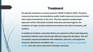 Treatment
No specific treatment or vaccine exists for COVID-19 (March 2020). Therefore
resources have been concentrated on public health measures to prevent further
inter-human transmission of the virus. This has required a multipronged
approach and for individuals includes meticulous personal hygiene, the
avoidance of large crowds/crowded environments and where necessary, self-
isolation.
In healthcare facilities, concerted efforts are required to effect rapid diagnosis,
quarantine infected cases and provide effective supportive therapies. This will
encompass empirical treatments with antibiotics, antivirals, and supportive
measures. Mechanical ventilation and extracorporeal membrane oxygenation
(ECMO) have also been used where clinically necessary.
 