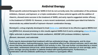 Antiviral therapy
Whilst specific antiviral therapies for SARS-2-CoV do not currently exist, the combination of the protease
inhibitors, ritonavir, and lopinavir, or a triple combination of these antiviral agents with the addition of
ribavirin, showed some success in the treatment of SARS, and early reports suggested similar efficacy
in the treatment of COVID-19. However, a more recent randomized, controlled open-label trial failed to
demonstrate any added benefit of lopinavir-ritonavir combination therapy.
Remdesivir, a drug originally developed to treat Ebola virus and shown to be effective against MERS-CoV
and SARS-CoV, showed promising in vitro results against SARS-CoV-2 and is undergoing phase III trials.
Other antivirals in phase III trials include oseltamivir, ASC09F (HIV protease inhibitor), lopinavir,
ritonavir, darunavir, and cobicistat.
Early reports demonstrated that treatment with two antimalarial drugs, chloroquine, and its close
chemical derivative, hydroxychloroquine, have a beneficial effect on the clinical outcome, and it was also
shown that they demonstrate anti-SARS-2-CoV activity in vitro. This was further corroborated by a recent
open-label, randomized clinical trial, which demonstrated a significant reduction of viral carriage, and a
lower average carrying duration in patients treated with hydroxychloroquine. Furthermore, a
combination with the antibiotic azithromycin resulted in a synergistic effect.
 